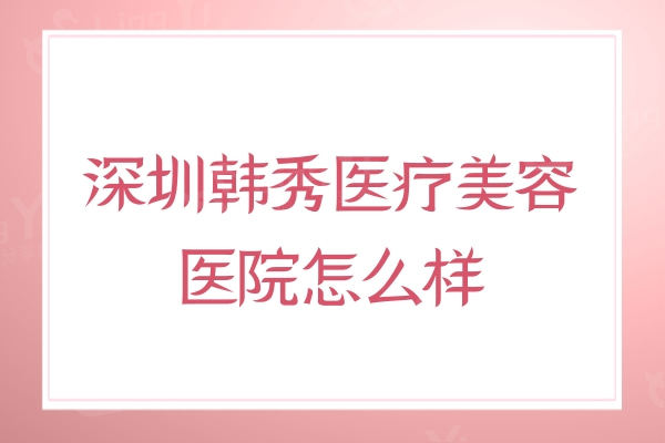 深圳韩秀医疗美容医院怎么样?分享医院资质正规技术靠谱