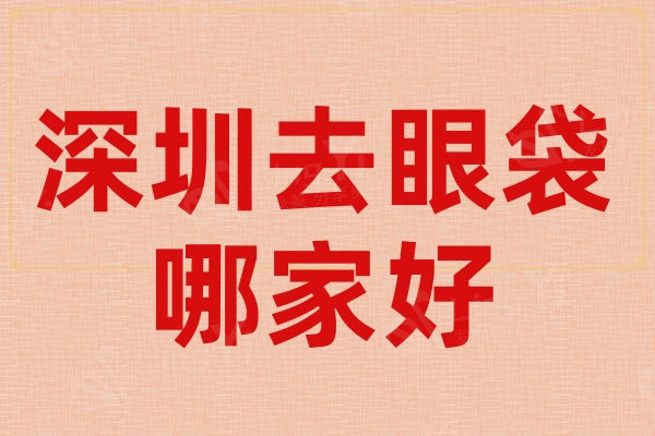 深圳去眼袋哪家好?排名前三的整形医院祛眼袋技术好价格便宜