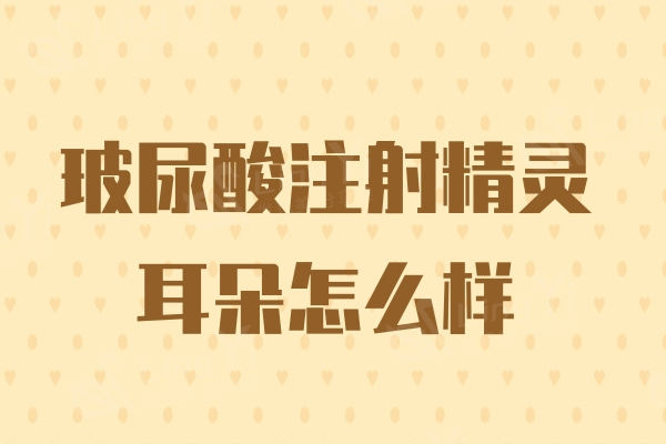 玻尿酸注射精灵耳朵怎么样?亲身分享技术靠谱,无副作用