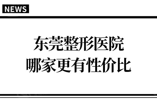 东莞整形医院实测:受欢迎整形项目价格对比,哪家更有性价比