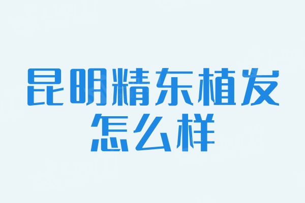 ​昆明精东植发怎么样?分享植发技术优势/口碑/价格