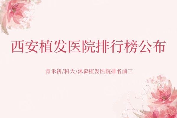 西安植发医院排行榜公布，青禾初/科大/沐森植发医院排名前三