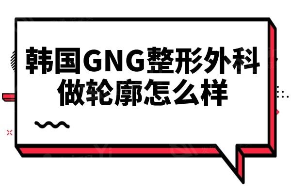 韩国GNG整形做轮廓怎么样?网评金惠英医生技术实力强收费亲民