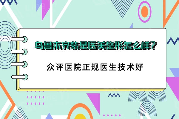 乌鲁木齐紫星医美整形怎么样？众评医院正规医生技术好