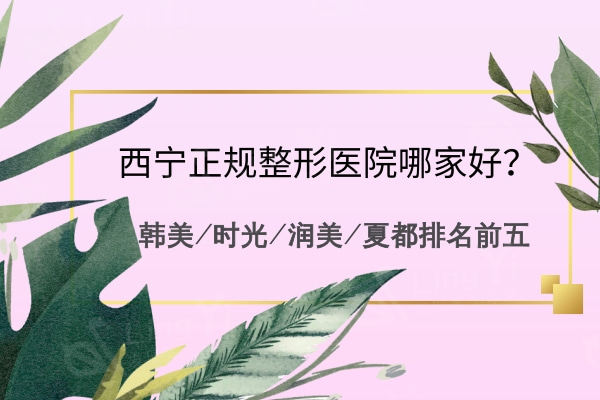 西宁正规整形医院哪家好？韩美/时光/润美/夏都排名前五