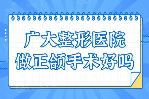 广大整形医院做正颌手术好吗?网评何锦泉医生技术实力口碑都OK
