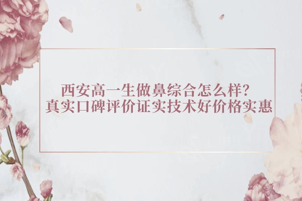西安高一生做鼻综合怎么样？真实口碑评价证实技术好价格实惠