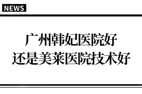 广州韩妃医院好还是美莱医院好？医生实力及口碑评价综合对比