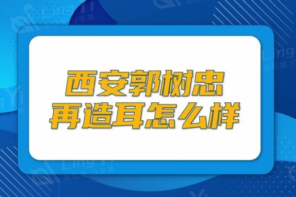 西安郭树忠再造耳怎么样?网评郭树忠治疗耳朵畸形和耳朵缺损技术很可靠