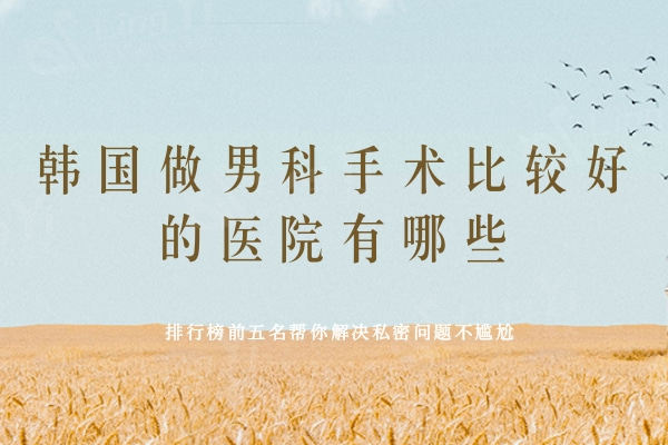 韩国做男科手术比较好的医院有哪些？排行榜前五名帮你解决私密问题不尴尬