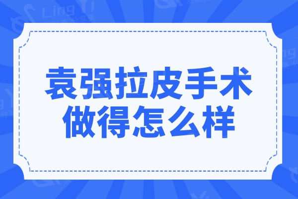 袁强拉皮手术做得怎么样?看亲诊顾客评价和技术优势便知