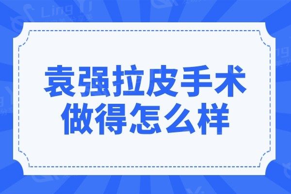 袁强拉皮手术做得怎么样?看亲诊顾客评价和技术优势便知