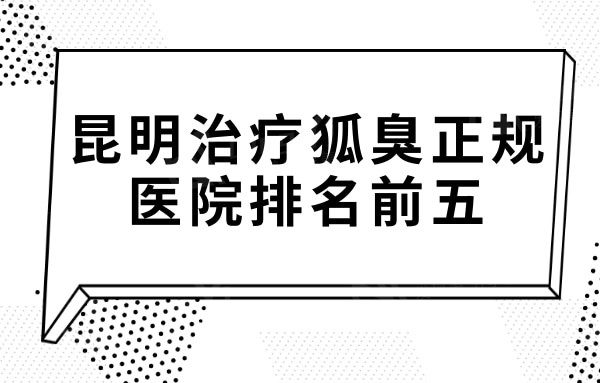 昆明治疗狐臭正规医院哪家好？排名前五去狐臭好的口碑医院揭晓