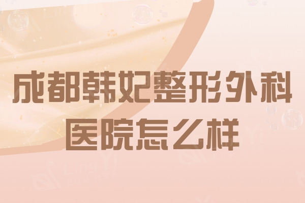 成都韩妃整形外科医院怎么样？吸脂和双眼皮选的人多口碑不错