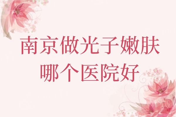 南京做光子嫩肤哪个医院好?友谊/施美尔/艺星整形等医生手法好还不贵