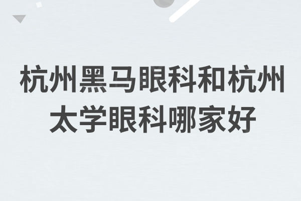 杭州黑马眼科和杭州太学眼科哪家好？医院实力/医生/价格全面对比都靠谱