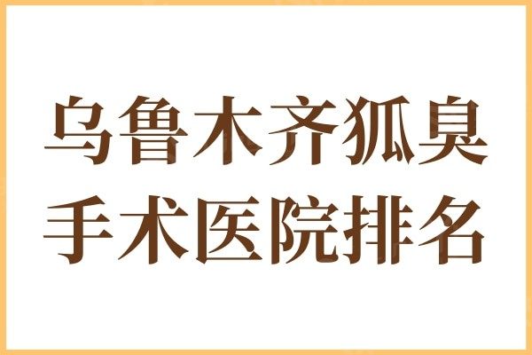 乌鲁木齐狐臭手术医院排名:华美/伊丽莎白口碑技术好排名靠前