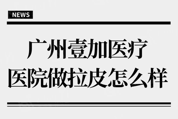 广州壹加医疗美容医院做拉皮怎么样?从资质/技术/口碑看正规靠谱