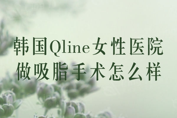 韩国Qline女性医院做吸脂手术怎么样？无需穿塑身衣的吸脂手术真不错