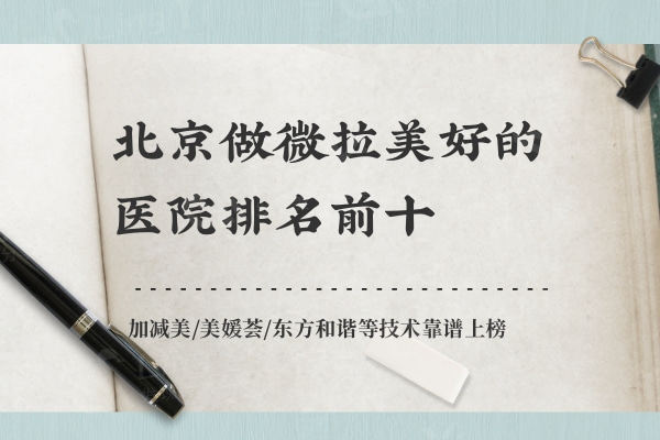 北京做微拉美好的医院排名前十：加减美/美媛荟/东方和谐等技术靠谱上榜