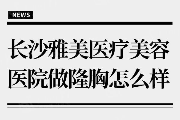 长沙雅美医疗美容医院做隆胸怎么样?听说肖征刚技术实力强口碑好