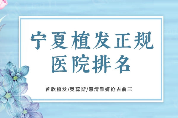 宁夏植发正规医院排名：首欣植发/奥蕊斯/慧清雅妍抢占前三