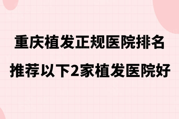 2024重庆植发正规医院排名,推荐碧莲盛/大麦微针/丝粟植发医院这3家强植发好