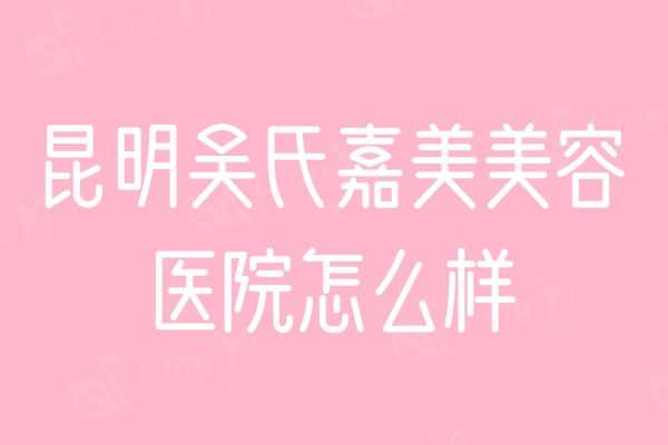 昆明吴氏嘉美美容医院怎么样？医院实力+医生团队+口碑评价来看很靠谱