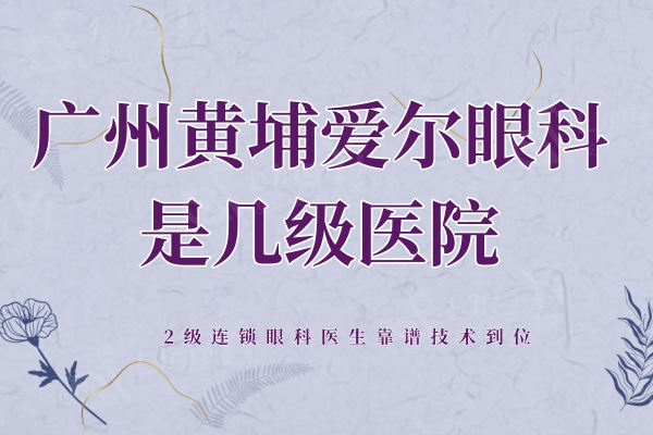 广州黄埔爱尔眼科医院是几级医院？2级连锁眼科医生靠谱技术到位