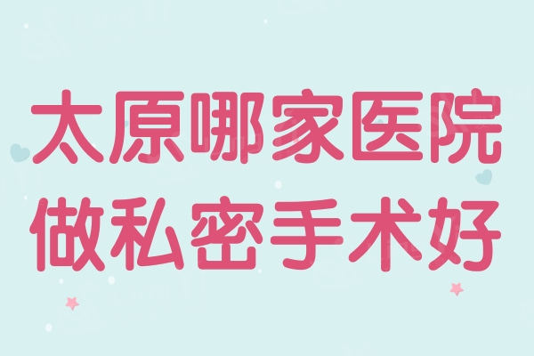 太原哪家医院做私密手术好？太原私密整形排名前四医院揭晓