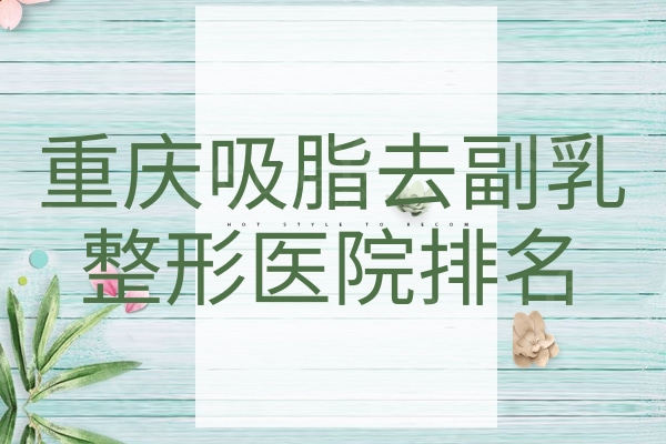 重庆吸脂去副乳整形医院排名重磅发布！排行榜前十名各院实力优势揭晓
