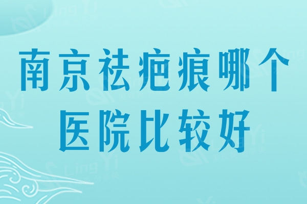 南京祛疤痕哪个医院比较好？南京治疗疤痕排行榜名单曝光