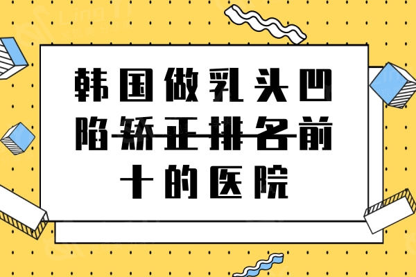 2024韩国做乳头凹陷矫正排名前十的医院名单，都是韩国本地人会去医美机构
