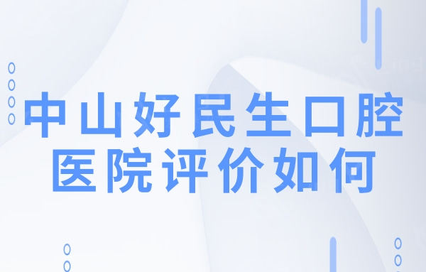 中山好民生口腔医院评价如何?口碑好正规靠谱收费还不贵
