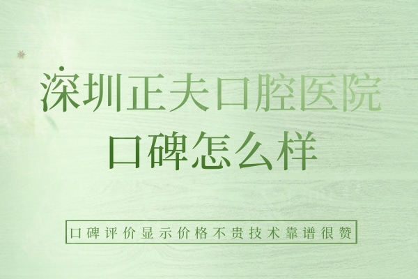 深圳正夫口腔医院口碑怎么样？口碑评价显示价格不贵技术靠谱很赞