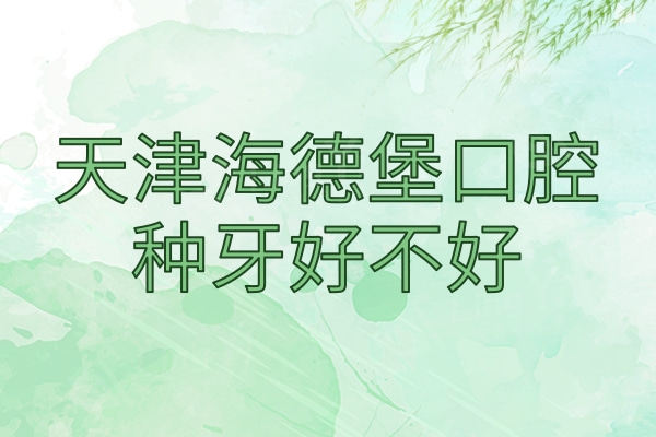 天津海德堡口腔种牙好不好？网友真实评价与植体价格来看挺靠谱
