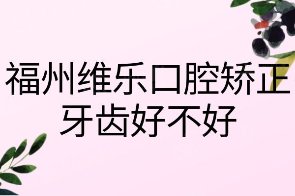 福州维乐口腔矫正牙齿好不好？分享下我在福州维乐整牙的亲身经历