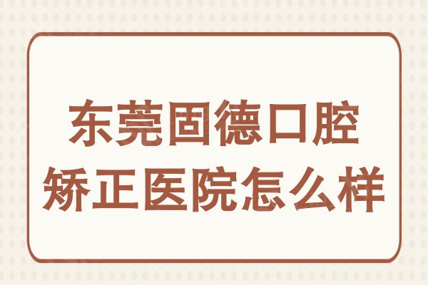 东莞固德口腔矫正医院怎么样?正畸医生实力+口碑评价一并分享
