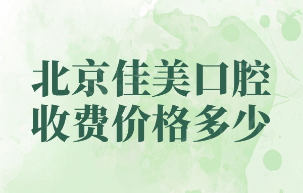 2024年北京佳美口腔收费价格多少，种植牙/正畸/补牙收费标准大公开