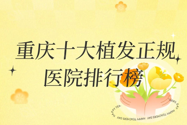 重庆十大植发正规医院排行榜：新生/碧盛莲/莱森植发口碑前三