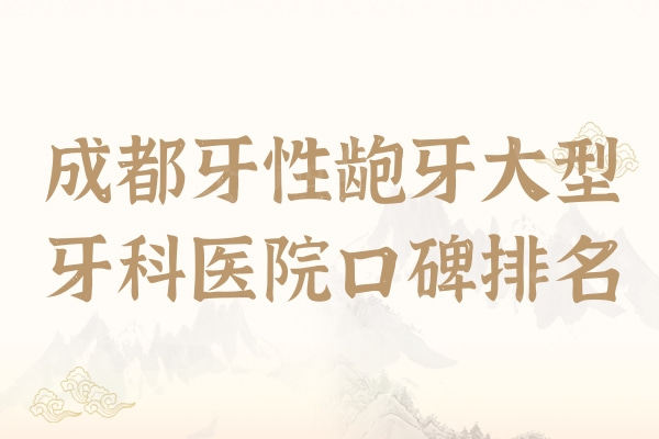 2024成都牙性龅牙大型牙科医院口碑排名，新桥/圣贝十家口碑人气比拼