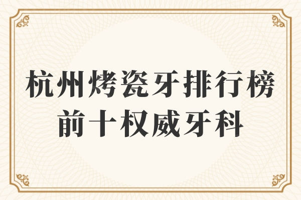 杭州烤瓷牙排行榜前十权威牙科评测！当地人信赖全私立牙科医院名单曝光