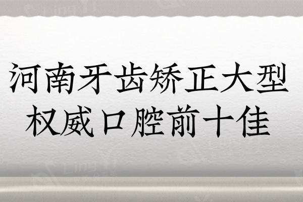 2024河南牙齿矫正大型权威口腔前十佳：推荐人气高口碑好的公私立口腔