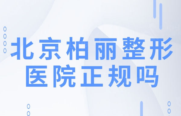 北京柏丽整形医院正规吗?从资质/医生团队/口碑看很靠谱