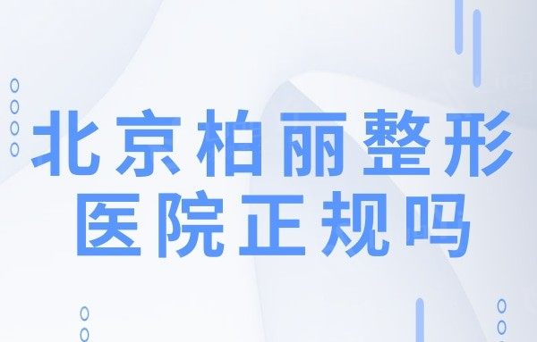 北京柏丽整形医院正规吗?从资质/医生团队/口碑看很靠谱