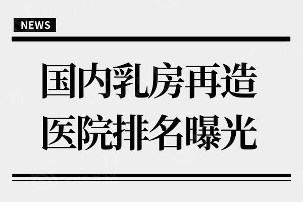 国内乳房再造医院排名曝光,求美者信赖的修复医院名单都在这儿