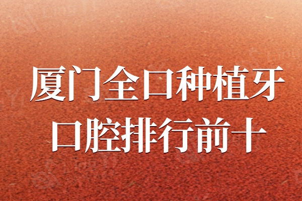厦门全口种植牙口腔医院排行前十，厦门麦芽/登特等数字化技术领先同行
