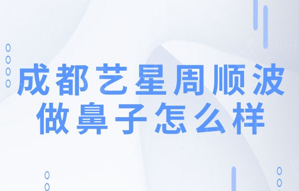 成都艺星周顺波做鼻子怎么样?据十分擅长鼻修复和肋软骨隆鼻