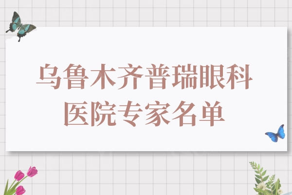 乌鲁木齐普瑞眼科医院医师名单：看过蒋国安/白润/吴生泉等简介可清晰选择
