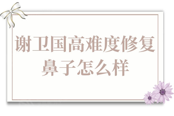 谢卫国高难度修复鼻子怎么样?拥有30余年的经验,实例很惊艳